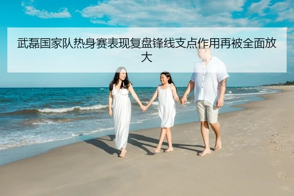 武磊国家队热身赛表现复盘锋线支点作用再被全面放大