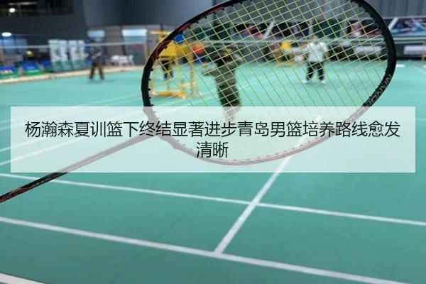 杨瀚森夏训篮下终结显著进步青岛男篮培养路线愈发清晰