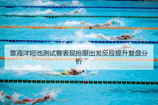 覃海洋短池测试赛表现抢眼出发反应提升复盘分析