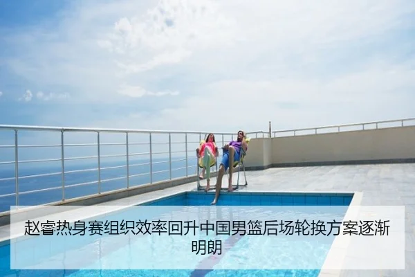 赵睿热身赛组织效率回升中国男篮后场轮换方案逐渐明朗
